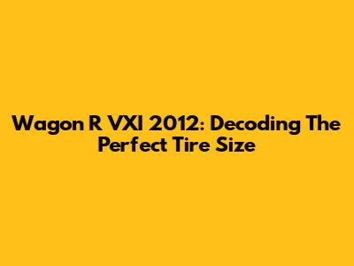 Wagon R VXI 2012: Decoding The Perfect Tire Size