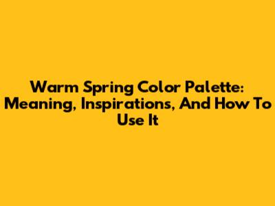 Warm Spring Color Palette: Meaning, Inspirations, And How To Use It