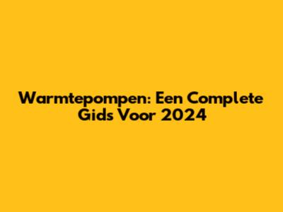 Warmtepompen: Een Complete Gids Voor 2024