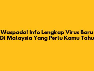 Waspada! Info Lengkap Virus Baru Di Malaysia Yang Perlu Kamu Tahu