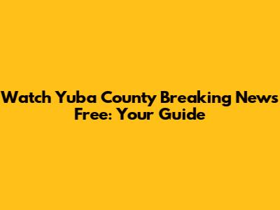 Watch Yuba County Breaking News Free: Your Guide