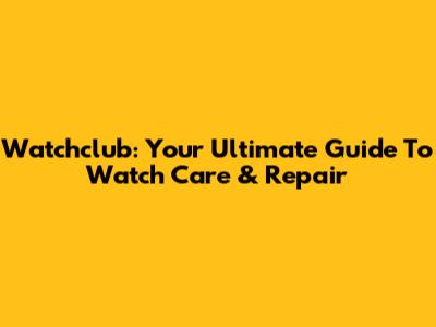 Watchclub: Your Ultimate Guide To Watch Care & Repair