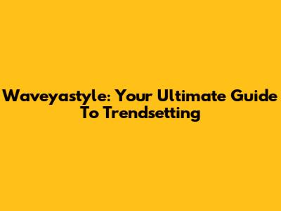 Waveyastyle: Your Ultimate Guide To Trendsetting