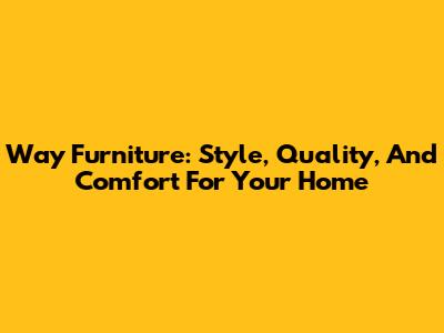 Way Furniture: Style, Quality, And Comfort For Your Home