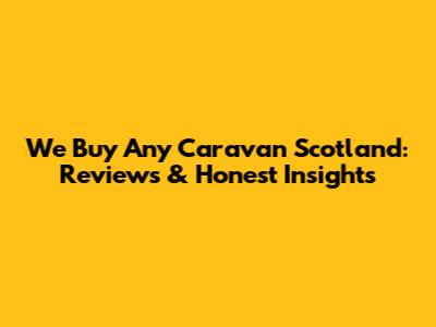 We Buy Any Caravan Scotland: Reviews & Honest Insights