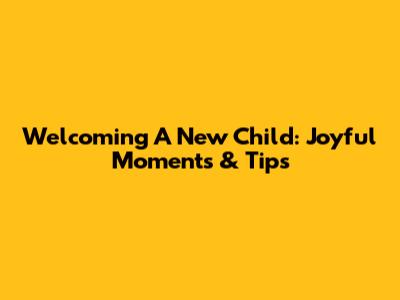 Welcoming A New Child: Joyful Moments & Tips