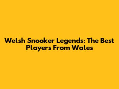 Welsh Snooker Legends: The Best Players From Wales