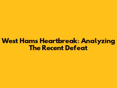 West Ham's Heartbreak: Analyzing The Recent Defeat