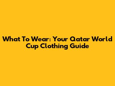What To Wear: Your Qatar World Cup Clothing Guide