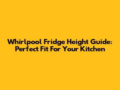 Whirlpool Fridge Height Guide: Perfect Fit For Your Kitchen
