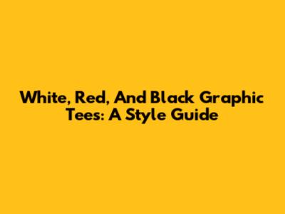 White, Red, And Black Graphic Tees: A Style Guide