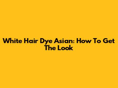 White Hair Dye Asian: How To Get The Look