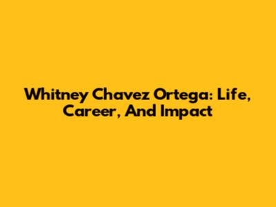 Whitney Chavez Ortega: Life, Career, And Impact
