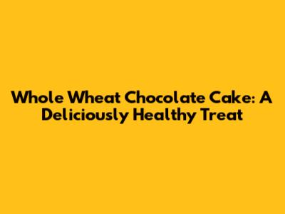 Whole Wheat Chocolate Cake: A Deliciously Healthy Treat