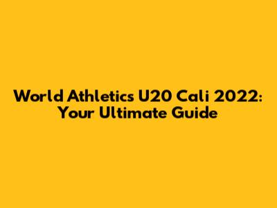 World Athletics U20 Cali 2022: Your Ultimate Guide