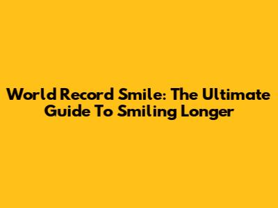 World Record Smile: The Ultimate Guide To Smiling Longer