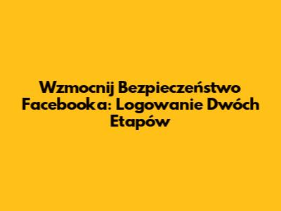 Wzmocnij Bezpieczeństwo Facebooka: Logowanie Dwóch Etapów