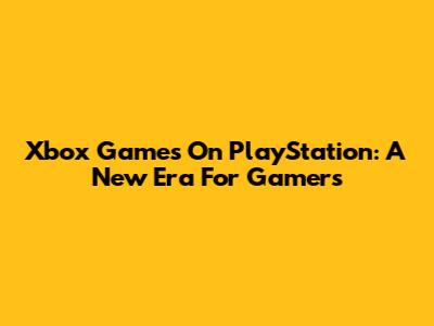 Xbox Games On PlayStation: A New Era For Gamers