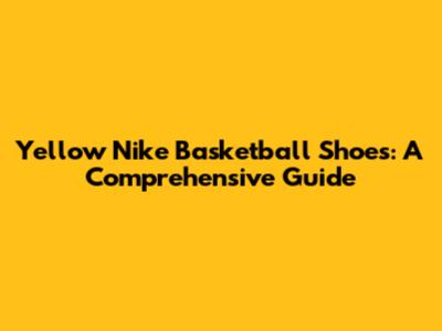 Yellow Nike Basketball Shoes: A Comprehensive Guide