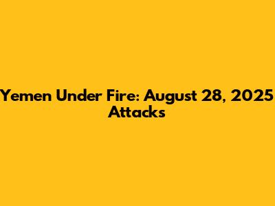 Yemen Under Fire: August 28, 2025 Attacks