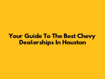 Your Guide To The Best Chevy Dealerships In Houston