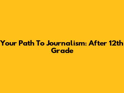 Your Path To Journalism: After 12th Grade