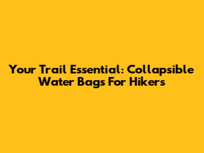 Your Trail Essential: Collapsible Water Bags For Hikers