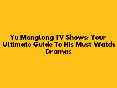 Yu Menglong TV Shows: Your Ultimate Guide To His Must-Watch Dramas