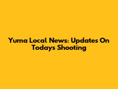 Yuma Local News: Updates On Today's Shooting