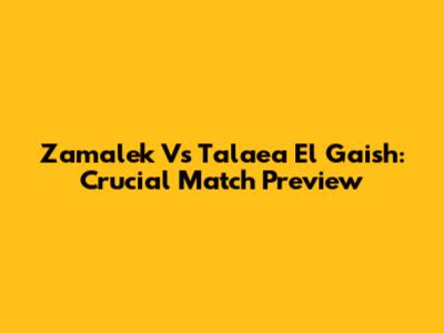 Zamalek Vs Talaea El Gaish: Crucial Match Preview