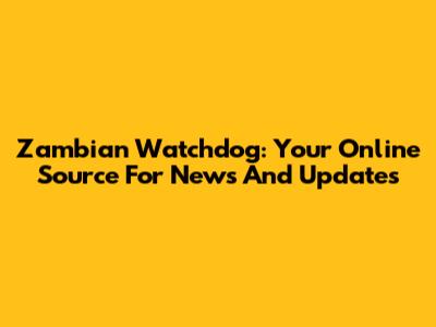 Zambian Watchdog: Your Online Source For News And Updates