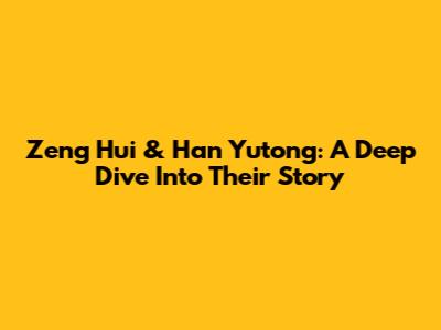 Zeng Hui & Han Yutong: A Deep Dive Into Their Story