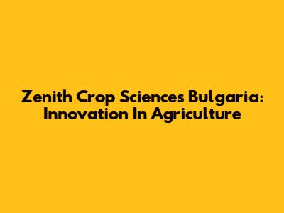 Zenith Crop Sciences Bulgaria: Innovation In Agriculture