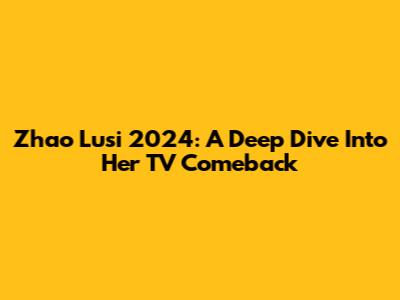 Zhao Lusi 2024: A Deep Dive Into Her TV Comeback