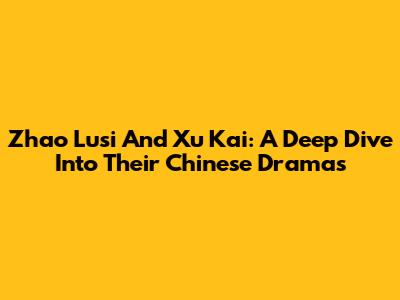 Zhao Lusi And Xu Kai: A Deep Dive Into Their Chinese Dramas