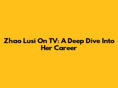 Zhao Lusi On TV: A Deep Dive Into Her Career