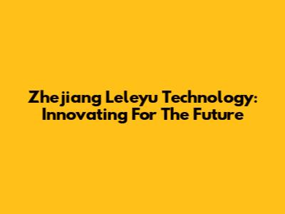 Zhejiang Leleyu Technology: Innovating For The Future
