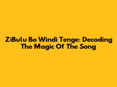 ZiBulu Bo Windi Tenge: Decoding The Magic Of The Song