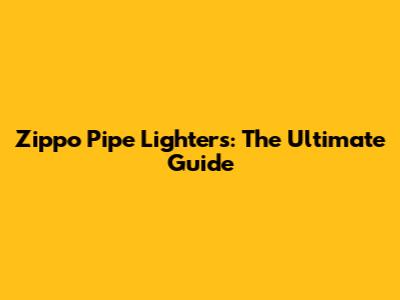 Zippo Pipe Lighters: The Ultimate Guide