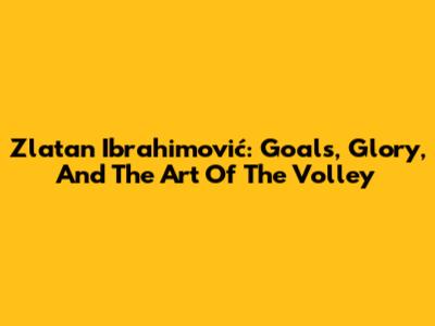 Zlatan Ibrahimović: Goals, Glory, And The Art Of The Volley